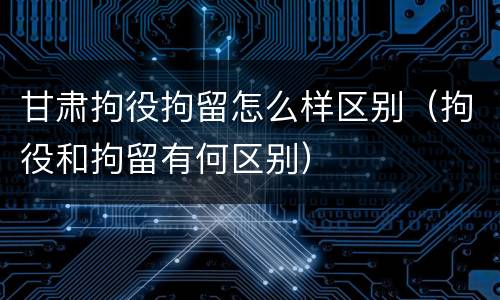 甘肃拘役拘留怎么样区别（拘役和拘留有何区别）