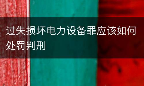 过失损坏电力设备罪应该如何处罚判刑