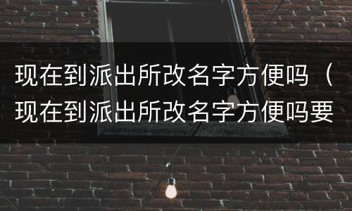 现在到派出所改名字方便吗（现在到派出所改名字方便吗要多久）