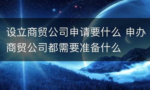 设立商贸公司申请要什么 申办商贸公司都需要准备什么