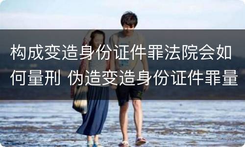 构成变造身份证件罪法院会如何量刑 伪造变造身份证件罪量刑