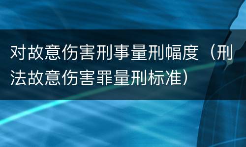 对故意伤害刑事量刑幅度（刑法故意伤害罪量刑标准）