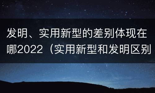 发明、实用新型的差别体现在哪2022（实用新型和发明区别）