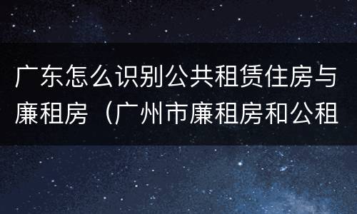广东怎么识别公共租赁住房与廉租房（广州市廉租房和公租房的区别）