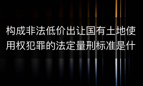 构成非法低价出让国有土地使用权犯罪的法定量刑标准是什么