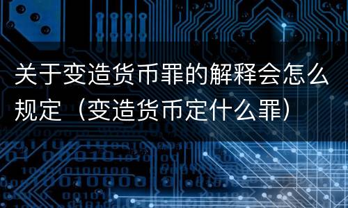 关于变造货币罪的解释会怎么规定（变造货币定什么罪）