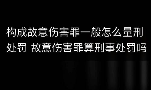 构成故意伤害罪一般怎么量刑处罚 故意伤害罪算刑事处罚吗