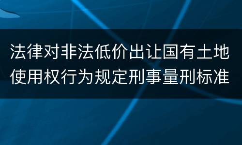 法律对非法低价出让国有土地使用权行为规定刑事量刑标准是什么