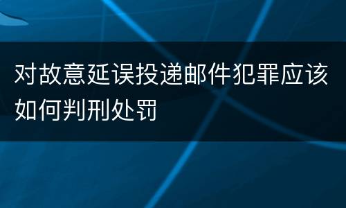 对故意延误投递邮件犯罪应该如何判刑处罚
