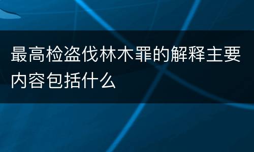 最高检盗伐林木罪的解释主要内容包括什么