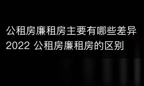 公租房廉租房主要有哪些差异2022 公租房廉租房的区别