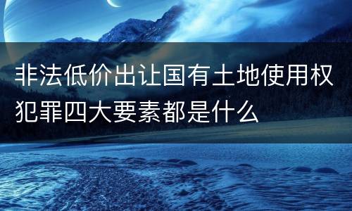 非法低价出让国有土地使用权犯罪四大要素都是什么