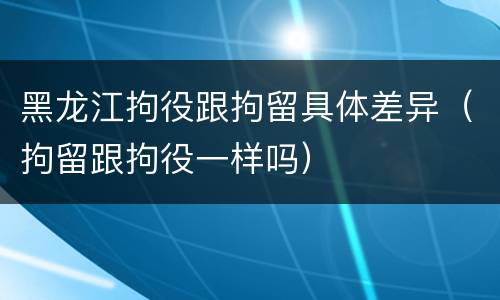 黑龙江拘役跟拘留具体差异（拘留跟拘役一样吗）
