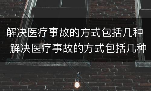 解决医疗事故的方式包括几种 解决医疗事故的方式包括几种方法