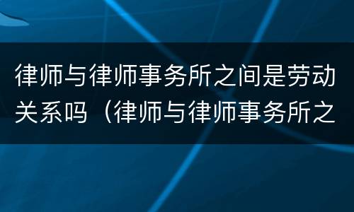 律师与律师事务所之间是劳动关系吗（律师与律师事务所之间是劳动关系吗对吗）