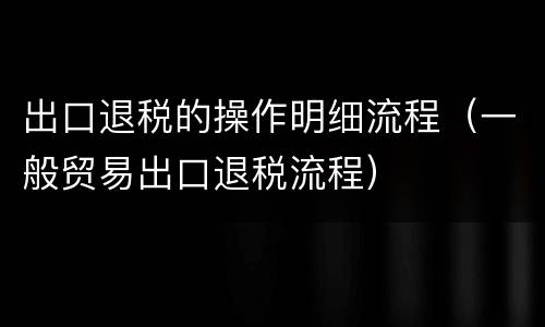 出口退税的操作明细流程（一般贸易出口退税流程）