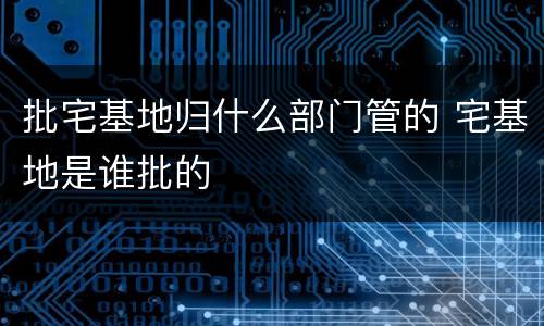 批宅基地归什么部门管的 宅基地是谁批的