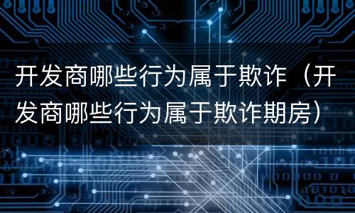 开发商哪些行为属于欺诈（开发商哪些行为属于欺诈期房）