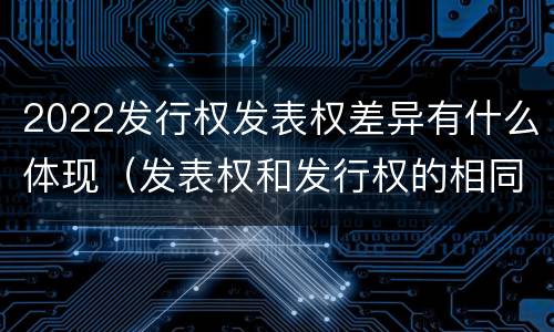 2022发行权发表权差异有什么体现（发表权和发行权的相同点）