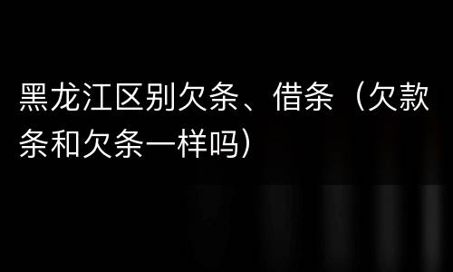 黑龙江区别欠条、借条（欠款条和欠条一样吗）