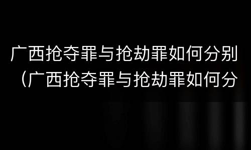 广西抢夺罪与抢劫罪如何分别（广西抢夺罪与抢劫罪如何分别判决）