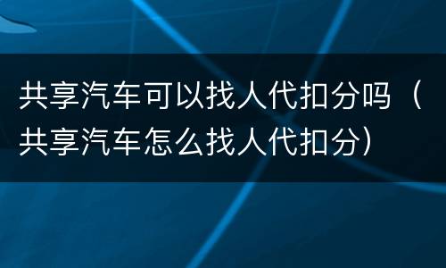 共享汽车可以找人代扣分吗（共享汽车怎么找人代扣分）