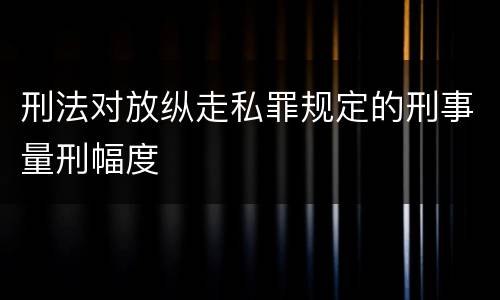 刑法对放纵走私罪规定的刑事量刑幅度