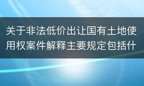 关于非法低价出让国有土地使用权案件解释主要规定包括什么