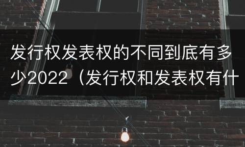 发行权发表权的不同到底有多少2022（发行权和发表权有什么区别）