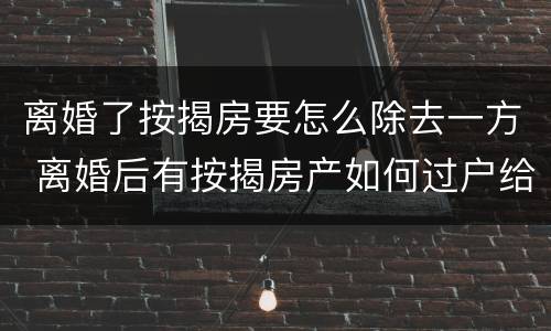 离婚了按揭房要怎么除去一方 离婚后有按揭房产如何过户给一方