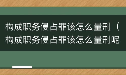 构成职务侵占罪该怎么量刑（构成职务侵占罪该怎么量刑呢）
