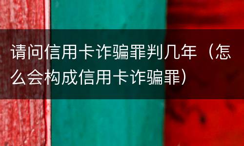 请问信用卡诈骗罪判几年（怎么会构成信用卡诈骗罪）