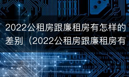 2022公租房跟廉租房有怎样的差别（2022公租房跟廉租房有怎样的差别呢）
