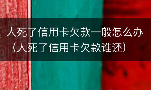 人死了信用卡欠款一般怎么办（人死了信用卡欠款谁还）