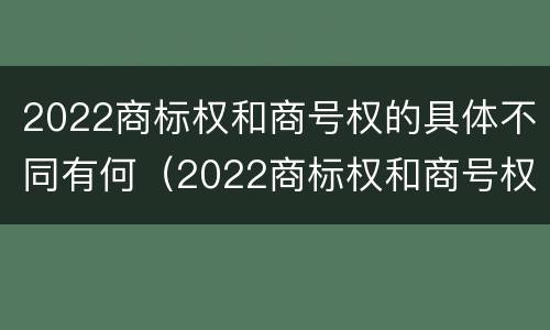 2022商标权和商号权的具体不同有何（2022商标权和商号权的具体不同有何意义）