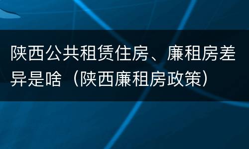 陕西公共租赁住房、廉租房差异是啥（陕西廉租房政策）