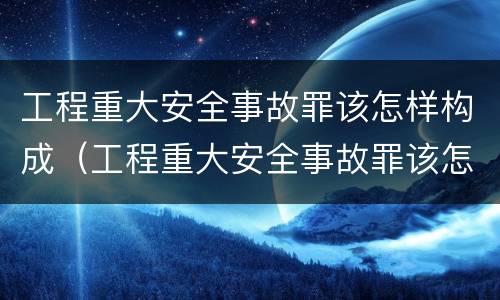 工程重大安全事故罪该怎样构成（工程重大安全事故罪该怎样构成违法犯罪）