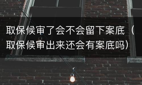 取保候审了会不会留下案底（取保候审出来还会有案底吗）