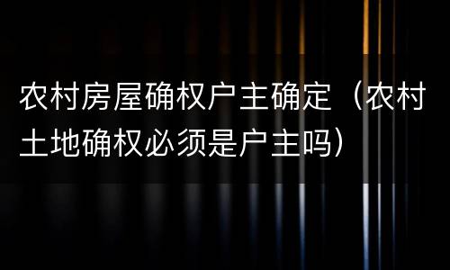 农村房屋确权户主确定（农村土地确权必须是户主吗）