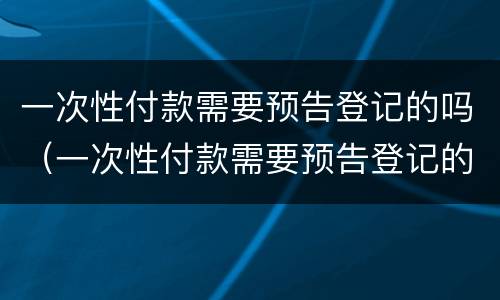 一次性付款需要预告登记的吗（一次性付款需要预告登记的吗怎么办）