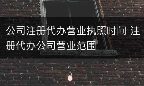 公司注册代办营业执照时间 注册代办公司营业范围