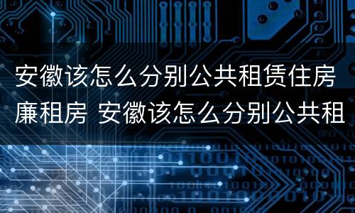 安徽该怎么分别公共租赁住房廉租房 安徽该怎么分别公共租赁住房廉租房呢
