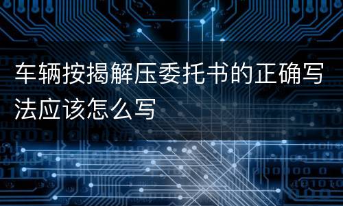 车辆按揭解压委托书的正确写法应该怎么写