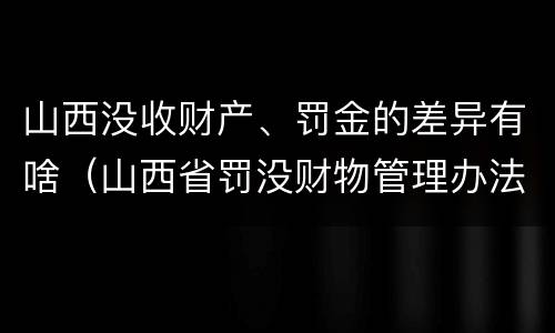 山西没收财产、罚金的差异有啥（山西省罚没财物管理办法）