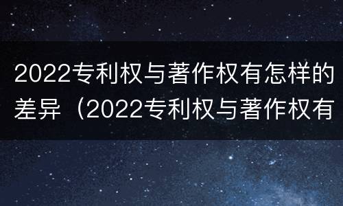 2022专利权与著作权有怎样的差异（2022专利权与著作权有怎样的差异呢）