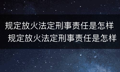 规定放火法定刑事责任是怎样 规定放火法定刑事责任是怎样定义的