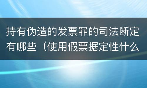 持有伪造的发票罪的司法断定有哪些（使用假票据定性什么罪）