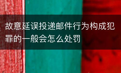 故意延误投递邮件行为构成犯罪的一般会怎么处罚