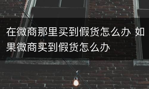 在微商那里买到假货怎么办 如果微商买到假货怎么办