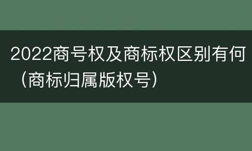 2022商号权及商标权区别有何（商标归属版权号）